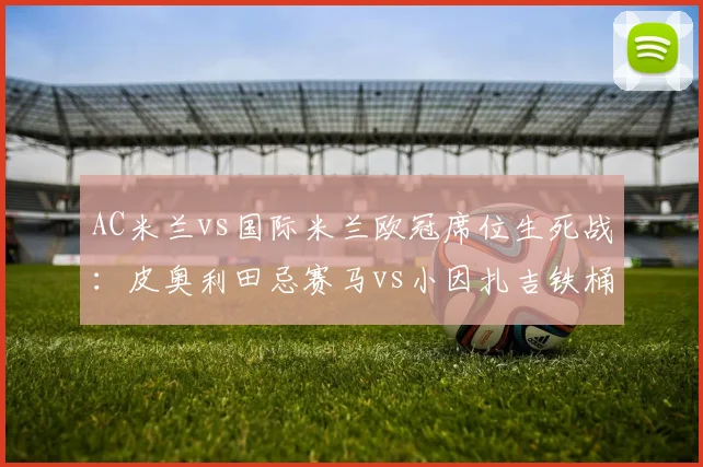 AC米兰vs国际米兰欧冠席位生死战：皮奥利田忌赛马vs小因扎吉铁桶阵
