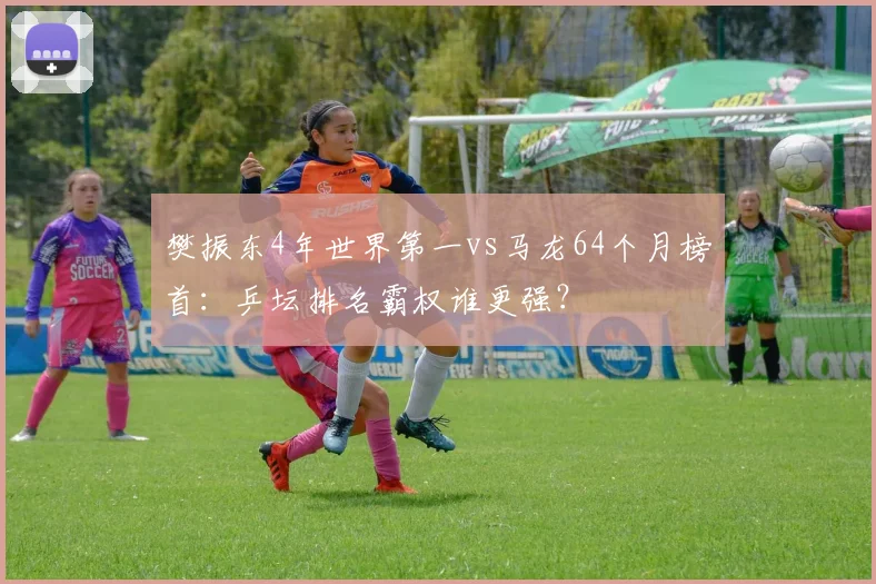 樊振东4年世界第一vs马龙64个月榜首：乒坛排名霸权谁更强？